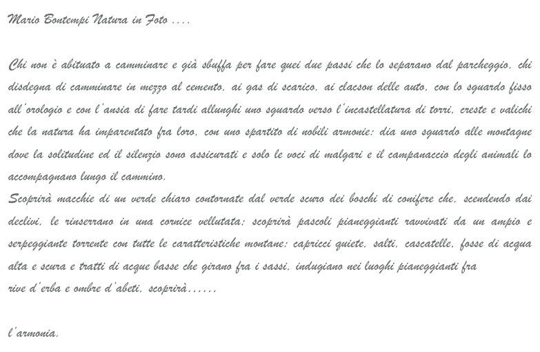 Mario Bontempi Natura in Foto ....

Chi non è abituato a camminare e già sbuffa per fare quei due passi che lo separano dal parcheggio, chi disdegna di camminare in mezzo al cemento, ai gas di scarico, ai clacson delle auto, con lo sguardo fisso all’orologio e con l’ansia di fare tardi allunghi uno sguardo verso l’incastellatura di torri, creste e valichi che la natura ha imparentato fra loro, con uno spartito di nobili armonie: dia uno sguardo alle montagne dove la solitudine ed il silenzio sono assicurati e solo le voci di malgari e il campanaccio degli animali lo accompagnano lungo il cammino.
Scoprirà macchie di un verde chiaro contornate dal verde scuro dei boschi di conifere che, scendendo dai declivi, le rinserrano in una cornice vellutata; scoprirà pascoli pianeggianti ravvivati da un ampio e serpeggiante torrente con tutte le caratteristiche montane: capricci quiete, salti, cascatelle, fosse di acqua alta e scura e tratti di acque basse che girano fra i sassi, indugiano nei luoghi pianeggianti fra
rive d’erba e ombre d’abeti, scoprirà…… 

l’armonia.